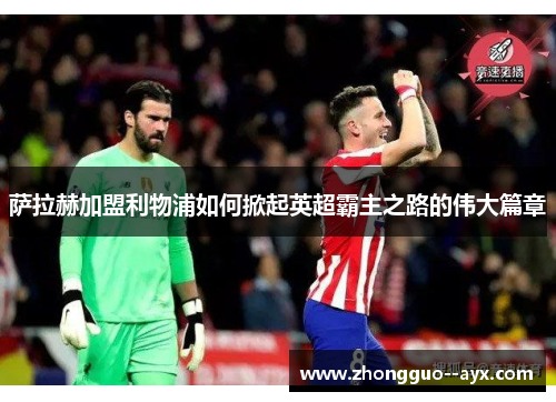 萨拉赫加盟利物浦如何掀起英超霸主之路的伟大篇章