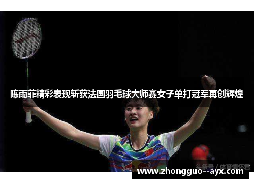 陈雨菲精彩表现斩获法国羽毛球大师赛女子单打冠军再创辉煌