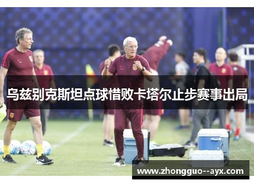 乌兹别克斯坦点球惜败卡塔尔止步赛事出局 乌兹别克斯坦点球惜败卡塔尔止步赛事出局