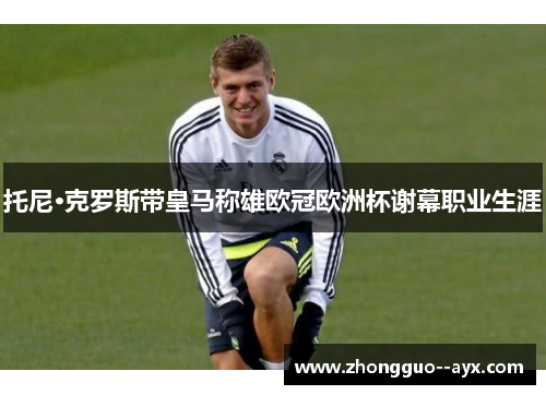托尼·克罗斯带皇马称雄欧冠欧洲杯谢幕职业生涯