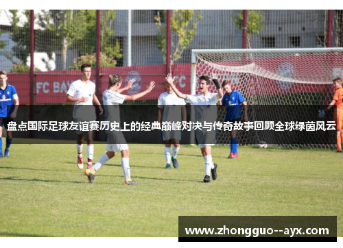 盘点国际足球友谊赛历史上的经典巅峰对决与传奇故事回顾全球绿茵风云 盘点国际足球友谊赛历史上的经典巅峰对决与传奇故事回顾全球绿茵风云